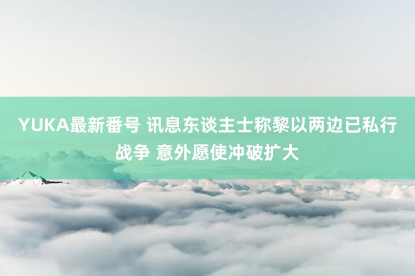 YUKA最新番号 讯息东谈主士称黎以两边已私行战争 意外愿使冲破扩大