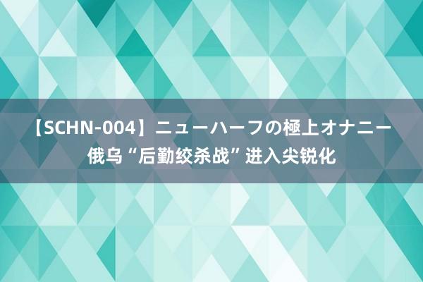 【SCHN-004】ニューハーフの極上オナニー 俄乌“后勤绞杀战”进入尖锐化