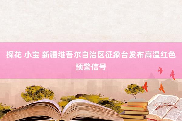 探花 小宝 新疆维吾尔自治区征象台发布高温红色预警信号