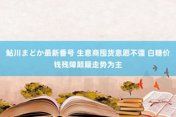 鮎川まどか最新番号 生意商囤货意愿不彊 白糖价钱残障颠簸走势为主