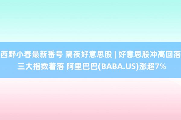 西野小春最新番号 隔夜好意思股 | 好意思股冲高回落 三大指数着落 阿里巴巴(BABA.US)涨超7%