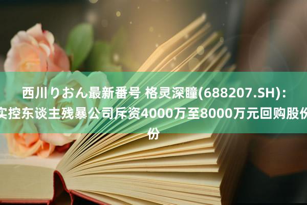 西川りおん最新番号 格灵深瞳(688207.SH)：实控东谈主残暴公司斥资4000万至8000万元回购股份