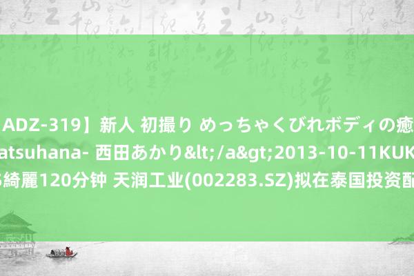 【ADZ-319】新人 初撮り めっちゃくびれボディの癒し系ガール 初花-hatsuhana- 西田あかり</a>2013-10-11KUKI&$綺麗120分钟 天润工业(002283.SZ)拟在泰国投资配置工场 技俩投资额不超1.24亿元